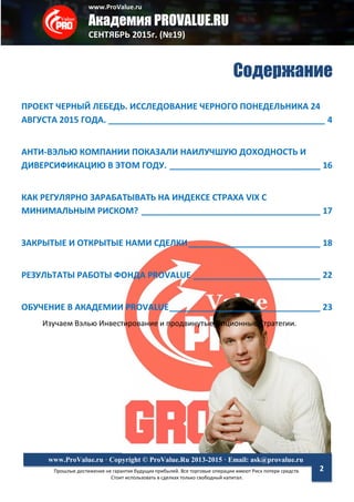 www.ProValue.ru
Академия PROVALUE.RU
СЕНТЯБРЬ 2015г. (№19)
Прошлые достижения не гарантия будущих прибылей. Все торговые операции имеют Риск потери средств.
Стоит использовать в сделках только свободный капитал.
www.ProValue.ru · Copyright © ProValue.Ru 2013-2015 · Email: ask@provalue.ru
2
Содержание
ПРОЕКТ ЧЕРНЫЙ ЛЕБЕДЬ. ИССЛЕДОВАНИЕ ЧЕРНОГО ПОНЕДЕЛЬНИКА 24
АВГУСТА 2015 ГОДА. ______________________________________________ 4
АНТИ-ВЭЛЬЮ КОМПАНИИ ПОКАЗАЛИ НАИЛУЧШУЮ ДОХОДНОСТЬ И
ДИВЕРСИФИКАЦИЮ В ЭТОМ ГОДУ. ________________________________ 16
КАК РЕГУЛЯРНО ЗАРАБАТЫВАТЬ НА ИНДЕКСЕ СТРАХА VIX С
МИНИМАЛЬНЫМ РИСКОМ? ______________________________________ 17
ЗАКРЫТЫЕ И ОТКРЫТЫЕ НАМИ СДЕЛКИ____________________________ 18
РЕЗУЛЬТАТЫ РАБОТЫ ФОНДА PROVALUE ___________________________ 22
ОБУЧЕНИЕ В АКАДЕМИИ PROVALUE________________________________ 23
Изучаем Вэлью Инвестирование и продвинутые Опционные Стратегии.
 