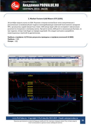 www.ProValue.ru
Академия PROVALUE.RU
СЕНТЯБРЬ 2015г. (№19)
Прошлые достижения не гарантия будущих прибылей. Все торговые операции имеют Риск потери средств.
Стоит использовать в сделках только свободный капитал.
www.ProValue.ru · Copyright © ProValue.Ru 2013-2015 · Email: ask@provalue.ru
20
2. Market Vectors Gold Miners ETF (GDX)
18 сентября закрыты коллы по GDX. Решение о покупке коллов было чисто спекулятивным и
рассчитанным на возможный рост индекса золотодобывающих компаний после важного заседания
ФРС, где решалась судьба процентных ставок. GDX всегда ведет себя как инструмент с финансовым
рычагом по отношению к спотовому золоту. При росте золота, GDX растет в несколько раз быстрее, но
при падении, потери тоже будут на порядок ощутимей. Это следует учитывать в разработке
инвестиционных стратегий по драгметаллам.
Прибыль к портфелю +0,75% (все результаты приведены к портфелю величиной 10 000$)
Прибыль: + 92$
Потери: – 16$
 