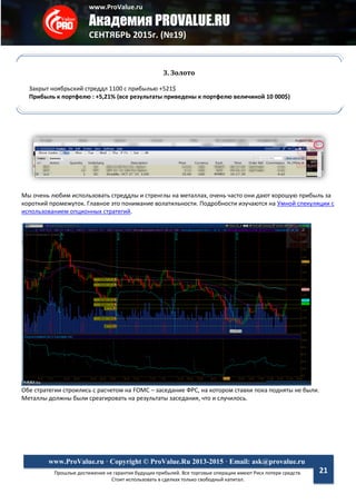 www.ProValue.ru
Академия PROVALUE.RU
СЕНТЯБРЬ 2015г. (№19)
Прошлые достижения не гарантия будущих прибылей. Все торговые операции имеют Риск потери средств.
Стоит использовать в сделках только свободный капитал.
www.ProValue.ru · Copyright © ProValue.Ru 2013-2015 · Email: ask@provalue.ru
21
Мы очень любим использовать стреддлы и стренглы на металлах, очень часто они дают хорошую прибыль за
короткий промежуток. Главное это понимание волатильности. Подробности изучаются на Умной спекуляции с
использованием опционных стратегий.
Обе стратегии строились с расчетом на FOMC – заседание ФРС, на котором ставки пока подняты не были.
Металлы должны были среагировать на результаты заседания, что и случилось.
3. Золото
Закрыт ноябрьский стреддл 1100 с прибылью +521$
Прибыль к портфелю : +5,21% (все результаты приведены к портфелю величиной 10 000$)
 