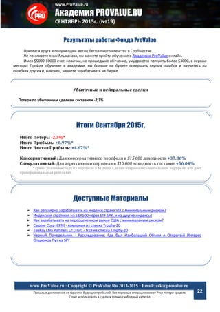 www.ProValue.ru
Академия PROVALUE.RU
СЕНТЯБРЬ 2015г. (№19)
Прошлые достижения не гарантия будущих прибылей. Все торговые операции имеют Риск потери средств.
Стоит использовать в сделках только свободный капитал.
www.ProValue.ru · Copyright © ProValue.Ru 2013-2015 · Email: ask@provalue.ru
22
Результаты работы Фонда ProValue
Пригласи друга и получи один месяц бесплатного членства в Сообществе.
Не понимаете язык Альманаха, вы можете пройти обучение в Академии ProValue онлайн.
Имея $5000-10000 счет, новички, не прошедшие обучение, умудряются потерять более $3000, в первые
месяцы! Пройдя обучение в академии, вы больше не будете совершать глупых ошибок и научитесь на
ошибках других и, наконец, начнете зарабатывать на бирже.
Итоги Сентября 2015г.
Итого Потерь: -2.3%*
Итого Прибыль: +6.97%*
Итого Чистая Прибыль: +4.67%*
Консервативный: Для консервативного портфеля в $15 000 доходность +37.36%
Спекулятивный: Для агрессивного портфеля в $10 000 доходность составит +56.04%
* сумма указана исходя из портфеля в $10 000. Сделки открывались на большем портфеле, что дает
пропорциональный результат.
Доступные Материалы
 Как регулярно зарабатывать на индексе страха VIX с минимальным риском?
 Индексная стратегия на S&P500 через ETF SPY, и на другие индексы!
 Как зарабатывать на переоцененном рынке США с минимальным риском?
 Calpine Corp (CPN) - компания из списка Trophy-20
 Teekay LNG Partners LP (TGP) - N19 из списка Trophy-20
 Черный Понедельник - Расследование: Где был Наибольший Объем и Открытый Интерес
Опционов Пут на SPY
Убыточные и нейтральные сделки
Потери по убыточным сделкам составили -2,3%
 