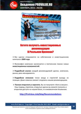 www.ProValue.ru
Академия PROVALUE.RU
СЕНТЯБРЬ 2015г. (№19)
Прошлые достижения не гарантия будущих прибылей. Все торговые операции имеют Риск потери средств.
Стоит использовать в сделках только свободный капитал.
www.ProValue.ru · Copyright © ProValue.Ru 2013-2015 · Email: ask@provalue.ru
24
Хотите получать инвестиционные
рекомендации
В Реальном Времени?
 Все сделки открываются на собственном и инвестиционном
капитале с 2009 года.
 Философия компании заключается в постоянном поиске новых
инвестиционных возможностей.
 Подробный анализ каждой рекомендуемой сделки, компании,
рынка, риск-менеджмента.
 Подробное описание точки входа и стратегий выхода из
позиции. Даже новичок сможет следовать нашим рекомендациям.
 Полная открытость и простота. Вы не покупаете «Кота в мешке».
Наш подход, стратегии, открытые сделки вы можете получить в
открытом доступе на нашем блоге, и в ежемесячном Альманахе.
http://ProValue.club/blog/Recommendations
 