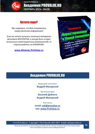 www.ProValue.ru
Академия PROVALUE.RU
СЕНТЯБРЬ 2015г. (№19)
Прошлые достижения не гарантия будущих прибылей. Все торговые операции имеют Риск потери средств.
Стоит использовать в сделках только свободный капитал.
www.ProValue.ru · Copyright © ProValue.Ru 2013-2015 · Email: ask@provalue.ru
25
Хотите еще?
Мы надеемся, что Вам понравилась
представленная информация!
Если вы хотите получать полезные материалы
регулярно БЕСПЛАТНО, и всегда быть в курсе
актуальных инвестиционных возможностей, то
подписывайтесь на АЛЬМАНАХ:
www.Almanac.ProValue.ru
Академия PROVALUE.RU
Ведущий аналитик
Андрей Макарский
Организаторы
Василий Дейнега
Андрей Макарский
Контакты
email: ask@provalue.ru
site: www.ProValue.ru
 