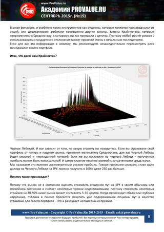 www.ProValue.ru
Академия PROVALUE.RU
СЕНТЯБРЬ 2015г. (№19)
Прошлые достижения не гарантия будущих прибылей. Все торговые операции имеют Риск потери средств.
Стоит использовать в сделках только свободный капитал.
www.ProValue.ru · Copyright © ProValue.Ru 2013-2015 · Email: ask@provalue.ru
5
В мире финансов, и особенно таких инструментов как опционы, которые являются производными от
акций, или деривативами, работают совершенно другие законы. Законы Крайнестана, которые
неприменимы к Среднестану, к которому мы так привыкли с детства. Поэтому любой расчёт рисков с
использованием стандартного отклонения может привести очень к печальным последствиям.
Если для вас эта информация в новинку, мы рекомендуем незамедлительно пересмотреть риск
менеджмент своего портфеля.
Итак, что даем нам Крайнестан?
Черных Лебедей. И все зависит от того, по какую сторону вы находитесь. Если вы страховали свой
портфель от потерь и падения рынка, применяя математику Среднестана, для вас Черный Лебедь
будет ужасной и неожиданной потерей. Если же вы поставили на Черного Лебедя – полученная
прибыль может быть колоссальной! И самое главное несопоставимой с затраченными средствами.
Мы называем это явление ассиметричным риском-прибыль. Говоря простыми словами, ставя один
доллар на Черного Лебедя на SPY, можно получить в 160 и даже 230 раз больше.
Почему такое происходит?
Потому что рынок не в состоянии оценить стоимость опционов пут на SPY в своем обычном или
спокойном состоянии и считает некоторые уровни недостижимыми, поэтому стоимость некоторых
страйков на 30-50% ниже рынка может составлять 5-10 центов. Когда происходит обвал или глубокая
коррекция, публика в панике бросается покупать уже подорожавшие опционы пут в качестве
страховки для своего портфеля – это и раздувает непомерно их премию.
 
