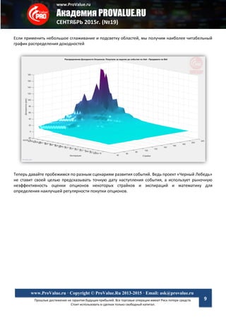 www.ProValue.ru
Академия PROVALUE.RU
СЕНТЯБРЬ 2015г. (№19)
Прошлые достижения не гарантия будущих прибылей. Все торговые операции имеют Риск потери средств.
Стоит использовать в сделках только свободный капитал.
www.ProValue.ru · Copyright © ProValue.Ru 2013-2015 · Email: ask@provalue.ru
9
Если применить небольшое сглаживание и подсветку областей, мы получим наиболее читабельный
график распределения доходностей
Теперь давайте пробежимся по разным сценариям развития событий. Ведь проект «Черный Лебедь»
не ставит своей целью предсказывать точную дату наступления события, а использует рыночную
неэффективность оценки опционов некоторых страйков и экспираций и математику для
определения наилучшей регулярности покупки опционов.
 