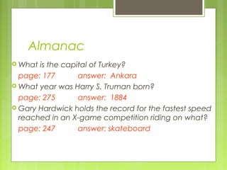 Almanac
 What is the capital of Turkey?
  page: 177       answer: Ankara
 What year was Harry S. Truman born?

  page: 275       answer: 1884
 Gary Hardwick holds the record for the fastest speed
  reached in an X-game competition riding on what?
  page: 247       answer: skateboard
 