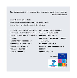 BELGIUM • BULGARIA• CROATIA
• CYPRUS • CZECH REPUBLIC •
ESTONIA • FINLAND • FRANCE •
FORMER
YUGOSLAVIAN REPULIC OF
MACEDONIA • GERMANY •
GREECE • HUNGARY •
ICELAND • ISRAEL •
ITALY • LATVIA •
With
the support
of
LITHUANIA • LUXEMBOURG•
MALTA • MONTENEGRO •
NORWAY • POLAND •
PORTUGAL • ROMANIA • SERBIA
• SLOVAKIA •
SLOVENIA • SPAIN •
SWEDEN • THE NETHERLANDS •
TURKEY •
UNITED KINGDOM
7th Framework Programme for Research and Development
Marie Curie actions
On 24th September 2010
In 32 countries and over 200 European cities,
Researchers are the heroes of the night…
 