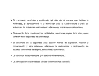  El crecimiento armónico y equilibrado del niño, de tal manera que faciliten la
  motricidad, el aprestamiento y la motivación para la Lectoescritura y para las
  soluciones de problemas que impliquen relaciones y operaciones matemáticas;


 El desarrollo de la creatividad, las habilidades y destrezas propias de la edad, como
  también de su capacidad de aprendizaje.


 El desarrollo de la capacidad para adquirir formas de expresión, relación y
  comunicación y para establecer relaciones de reciprocidad y participación, de
  acuerdo con normas de respeto, solidaridad y convivencia.


 La ubicación espaciotemporal y el ejercicio de la memoria.


 La participación en actividades lúdicas con otros niños y adultos.
 