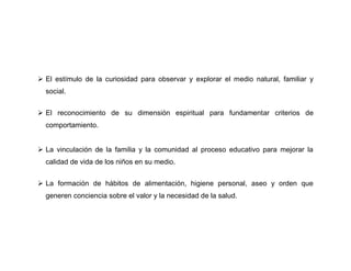  El estímulo de la curiosidad para observar y explorar el medio natural, familiar y
  social.


 El reconocimiento de su dimensión espiritual para fundamentar criterios de
  comportamiento.


 La vinculación de la familia y la comunidad al proceso educativo para mejorar la
  calidad de vida de los niños en su medio.


 La formación de hábitos de alimentación, higiene personal, aseo y orden que
  generen conciencia sobre el valor y la necesidad de la salud.
 