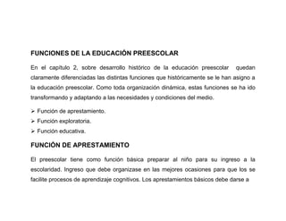 FUNCIONES DE LA EDUCACIÓN PREESCOLAR

En el capítulo 2, sobre desarrollo histórico de la educación preescolar       quedan
claramente diferenciadas las distintas funciones que históricamente se le han asigno a
la educación preescolar. Como toda organización dinámica, estas funciones se ha ido
transformando y adaptando a las necesidades y condiciones del medio.

 Función de aprestamiento.
 Función exploratoria.
 Función educativa.

FUNCIÓN DE APRESTAMIENTO

El preescolar tiene como función básica preparar al niño para su ingreso a la
escolaridad. Ingreso que debe organizase en las mejores ocasiones para que los se
facilite procesos de aprendizaje cognitivos. Los aprestamientos básicos debe darse a
 