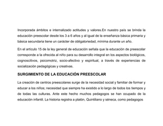 Incorporada ámbitos e internalizado actitudes y valores.En nuestro país se brinda la
educación preescolar desde los 3 a 6 años y al igual de la enseñanza básica primaria y
básica secundaria tiene un carácter de obligatoriedad, mínima durante un año.

En el artículo 15 de la ley general de educación señala que la educación de preescolar
corresponde a la ofrecida al niño para su desarrollo integral en los aspectos biológicos,
cognoscitivos, psicomotriz, socio-afectivo y espiritual, a través de experiencias de
socialización pedagógicas y creativas.

SURGIMIENTO DE LA EDUCACIÓN PREESCOLAR

La creación de centros preescolares surge de la necesidad social y familiar de formar y
educar a los niños; necesidad que siempre ha existido a lo largo de todos los tiempos y
de todas las culturas. Ante este hecho muchos pedagogos se han ocupado de la
educación infantil. La historia registra a platón, Quintiliano y séneca, como pedagogos
 