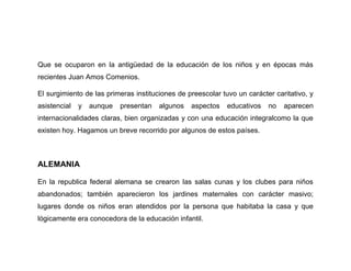 Que se ocuparon en la antigüedad de la educación de los niños y en épocas más
recientes Juan Amos Comenios.

El surgimiento de las primeras instituciones de preescolar tuvo un carácter caritativo, y
asistencial   y   aunque   presentan   algunos   aspectos    educativos   no   aparecen
internacionalidades claras, bien organizadas y con una educación integralcomo la que
existen hoy. Hagamos un breve recorrido por algunos de estos países.



ALEMANIA

En la republica federal alemana se crearon las salas cunas y los clubes para niños
abandonados; también aparecieron los jardines maternales con carácter masivo;
lugares donde os niños eran atendidos por la persona que habitaba la casa y que
lógicamente era conocedora de la educación infantil.
 