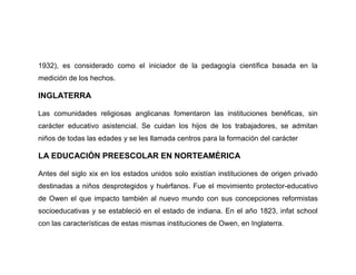 1932), es considerado como el iniciador de la pedagogía científica basada en la
medición de los hechos.

INGLATERRA

Las comunidades religiosas anglicanas fomentaron las instituciones benéficas, sin
carácter educativo asistencial. Se cuidan los hijos de los trabajadores, se admitan
niños de todas las edades y se les llamada centros para la formación del carácter

LA EDUCACIÓN PREESCOLAR EN NORTEAMÉRICA

Antes del siglo xix en los estados unidos solo existían instituciones de origen privado
destinadas a niños desprotegidos y huérfanos. Fue el movimiento protector-educativo
de Owen el que impacto también al nuevo mundo con sus concepciones reformistas
socioeducativas y se estableció en el estado de indiana. En el año 1823, infat school
con las características de estas mismas instituciones de Owen, en Inglaterra.
 