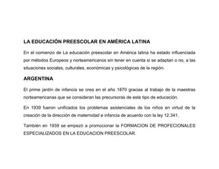 LA EDUCACIÓN PREESCOLAR EN AMÉRICA LATINA

En el comienzo de La educación preescolar en América latina ha estado influenciada
por métodos Europeos y norteamericanos sin tener en cuenta si se adaptan o no, a las
situaciones sociales, culturales, económicas y psicológicas de la región.

ARGENTINA

El prime jardín de infancia se crea en el año 1870 gracias al trabajo de la maestras
norteamericanas que se consideran las precursoras de este tipo de educación.

En 1939 fueron unificados los problemas asistenciales de los niños en virtud de la
creación de la dirección de maternidad e infancia de acuerdo con la ley 12.341.

También en 1939 se empezó a promocionar la FORMACION DE PROFECIONALES
ESPECIALIZADOS EN LA EDUCACION PREESCOLAR.
 
