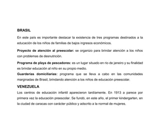 BRASIL
En este país es importante destacar la existencia de tres programas destinados a la
educación de los niños de familias de bajos ingresos económicos.

Proyecto de atención al preescolar: se organizo para brindar atención a los niños
con problemas de desnutrición.

Programa de playa de pescadores: es un lugar situado en rio de janeiro y su finalidad
es brindar educación al niño en su propio medio.
Guarderías domiciliarias: programa que se lleva a cabo en las comunidades
marginadas de Brasil, brindando atención a los niños de educación preescolar.

VENEZUELA
Los centros de educación infantil aparecieron tardíamente. En 1913 a parece por
primera vez la educación preescolar. Se fundó, en este año, el primer kindergarten, en
la ciudad de caracas con carácter público y adscrito a la normal de mujeres.
 