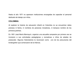 Hasta el año 1971 no aparecen instituciones encargadas de capacitar el personal
dedicado de trabajo con niños.

COLOMBIA

Al explorar la historia de educación infantil en Colombia no se encuentran datos
precisos ni fecha, ni nombres de personas iniciadoras, ni tampoco nombre de los
primeros jardines.

En 1851 José María Marroquín, organizo una escuelita campestre por primera ves se
incorporo a sus actividades pedagógicas y recreativas a niños de edades de
preescolar. Algunos historiadores la reconocen como   uno de los precursores del
kindergarten que comenzaron de la infancia.
 