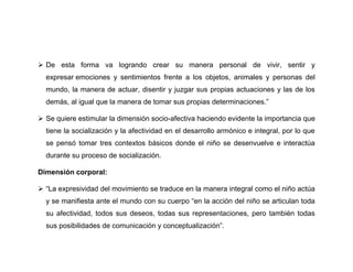  De esta forma va logrando crear su manera personal de vivir, sentir y
  expresar emociones y sentimientos frente a los objetos, animales y personas del
  mundo, la manera de actuar, disentir y juzgar sus propias actuaciones y las de los
  demás, al igual que la manera de tomar sus propias determinaciones.”

 Se quiere estimular la dimensión socio-afectiva haciendo evidente la importancia que
  tiene la socialización y la afectividad en el desarrollo armónico e integral, por lo que
  se pensó tomar tres contextos básicos donde el niño se desenvuelve e interactúa
  durante su proceso de socialización.

Dimensión corporal:

 “La expresividad del movimiento se traduce en la manera integral como el niño actúa
  y se manifiesta ante el mundo con su cuerpo “en la acción del niño se articulan toda
  su afectividad, todos sus deseos, todas sus representaciones, pero también todas
  sus posibilidades de comunicación y conceptualización”.
 