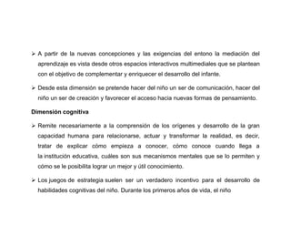  A partir de la nuevas concepciones y las exigencias del entono la mediación del
  aprendizaje es vista desde otros espacios interactivos multimediales que se plantean
  con el objetivo de complementar y enriquecer el desarrollo del infante.

 Desde esta dimensión se pretende hacer del niño un ser de comunicación, hacer del
  niño un ser de creación y favorecer el acceso hacia nuevas formas de pensamiento.

Dimensión cognitiva

 Remite necesariamente a la comprensión de los orígenes y desarrollo de la gran
  capacidad humana para relacionarse, actuar y transformar la realidad, es decir,
  tratar de explicar cómo empieza a conocer, cómo conoce cuando llega a
  la institución educativa, cuáles son sus mecanismos mentales que se lo permiten y
  cómo se le posibilita lograr un mejor y útil conocimiento.

 Los juegos de estrategia suelen ser un verdadero incentivo para el desarrollo de
  habilidades cognitivas del niño. Durante los primeros años de vida, el niño
 