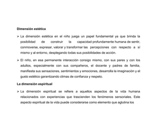 Dimensión estética

 La dimensión estética en el niño juega un papel fundamental ya que brinda la
  posibilidad   de     construir    la    capacidad profundamente humana de sentir,
  conmoverse, expresar, valorar y transformar las percepciones con respecto a sí
  mismo y al entorno, desplegando todas sus posibilidades de acción.

 El niño, en esa permanente interacción consigo mismo, con sus pares y con los
  adultos, especialmente con sus compañeros, el docente y padres de familia,
  manifiesta sus sensaciones, sentimientos y emociones, desarrolla la imaginación y el
  gusto estético garantizando climas de confianza y respeto.

La dimensión espiritual

 La dimensión espiritual se refiere a aquellos aspectos de la vida humana
  relacionados con experiencias que trascienden los fenómenos sensoriales. Este
  aspecto espiritual de la vida puede considerarse como elemento que aglutina los
 