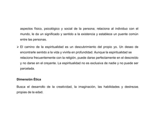aspectos físico, psicológico y social de la persona; relaciona al individuo con el
  mundo, le da un significado y sentido a la existencia y establece un puente común
  entre las personas.

 El camino de la espiritualidad es un descubrimiento del propio yo. Un deseo de
  encontrarle sentido a la vida y vivirla en profundidad. Aunque la espiritualidad se
  relaciona frecuentemente con la religión, puede darse perfectamente en el descreído
  y no darse en el creyente. La espiritualidad no es exclusiva de nadie y no puede ser
  parcelada.


Dimensión Ética

Busca el desarrollo de la creatividad, la imaginación, las habilidades y destrezas
propias de la edad.
 