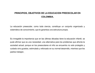 PRINCIPIOS, OBJETIVOS DE LA EDUCACION PREESCOLAR EN
                                    COLOMBIA.



La educación preescolar, como toda ciencia, constituye un conjunto organizado y
sistemático de conocimiento, que le garantiza una estructura propia.



Es innegable la importancia que en las últimas décadas tiene la educación infantil, se
pude afirmar que es una necesidad, una alternativa para los problemas que afronta la
sociedad actual, porque en los preescolares el niño se encuentra no solo protegido y
cuidado sino guiados, estimulado y reforzado en su normal desarrollo, mientras que los
padres trabajan.
 