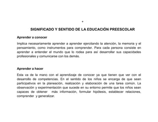 +

        SIGNIFICADO Y SENTIDO DE LA EDUCACIÓN PREESCOLAR

Aprender a conocer
Implica necesariamente aprender a aprender ejercitando la atención, la memoria y el
pensamiento, como instrumentos para comprender. Para cada persona consiste en
aprender a entender el mundo que lo rodea para así desarrollar sus capacidades
profesionales y comunicarse con los demás.


Aprender a hacer
Esta va de la mano con el aprendizaje de conocer ya que tienen que ver con el
desarrollo de competencias. En el sentido de los niños se encarga de que sean
participativos en la planeación, realización y elaboración de una tarea común. La
observación y experimentación que sucede en su entorno permite que los niños sean
capaces de obtener más información, formular hipótesis, establecer relaciones,
comprender y generalizar.
 