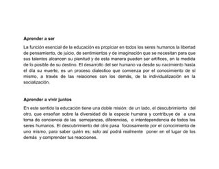 Aprender a ser
La función esencial de la educación es propiciar en todos los seres humanos la libertad
de pensamiento, de juicio, de sentimientos y de imaginación que se necesitan para que
sus talentos alcancen su plenitud y de esta manera pueden ser artífices, en la medida
de lo posible de su destino. El desarrollo del ser humano va desde su nacimiento hasta
el día su muerte, es un proceso dialectico que comienza por el conocimiento de sí
mismo, a través de las relaciones con los demás, de la individualización en la
socialización.


Aprender a vivir juntos
En este sentido la educación tiene una doble misión: de un lado, el descubrimiento del
otro, que enseñan sobre la diversidad de la especie humana y contribuye de a una
toma de conciencia de las semejanzas, diferencias, e interdependencia de todos los
seres humanos. El descubrimiento del otro pasa forzosamente por el conocimiento de
uno mismo, para saber quién es; solo así podrá realmente poner en el lugar de los
demás y comprender tus reacciones.
 
