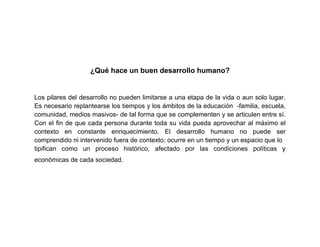 ¿Qué hace un buen desarrollo humano?


Los pilares del desarrollo no pueden limitarse a una etapa de la vida o aun solo lugar.
Es necesario replantearse los tiempos y los ámbitos de la educación -familia, escuela,
comunidad, medios masivos- de tal forma que se complementen y se articulen entre sí.
Con el fin de que cada persona durante toda su vida pueda aprovechar al máximo el
contexto en constante enriquecimiento. El desarrollo humano no puede ser
comprendido ni intervenido fuera de contexto; ocurre en un tiempo y un espacio que lo
tipifican como un proceso histórico, afectado por las condiciones políticas y
económicas de cada sociedad.
 