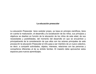 La educación preescolar


La educación Preescolar tiene carácter propio, se basa en principio científicos, tiene
en cuenta la maduración, el desarrollo y la socialización de los niños, sus principios y
objetivos se diseñan en función de la educación de los niños de esta edad, de sus
necesidades y posibilidades, del momento del desarrollo en que se encuentran y
principalmente de la consideración de que ellos son los actores principales de este
proceso.En la educación Preescolar el niño pasa a ser miembro de un nuevo colectivo,
es decir, a compartir actividades, objetos, intereses, relaciones con las personas y
compañeros diferentes al de su ámbito familiar. El maestro debe aprovechar estos
espacios para nuevos aprendizajes.
 