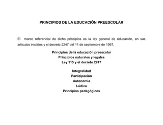 PRINCIPIOS DE LA EDUCACIÓN PREESCOLAR



El   marco referencial de dicho principios es la ley general de educación, en sus
artículos iniciales y el decreto 2247 del 11 de septiembre de 1997.

                       Principios de la educación preescolar
                            Principios naturales y legales
                              Ley 115 y el decreto 2247

                                     Integralidad
                                     Participación
                                      Autonomía
                                        Lúdica
                               Principios pedagógicos
 