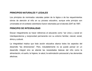 PRINCIPIOS NATURALES Y LEGALES

Los principios de nominados naturales parten de la lógica o de los requerimientos
obvios de atención al niño en su proceso educativo, aunque ente principio son
universales en el contexto colombiano fueron retomados por el decreto 2247 de 1997.

PRINCIPIO DE INTEGRALIDAD

Educar integralmente es hacer referencia al educando como “ser único y social en
interdependencia y reciprocidad permanente con su entorno familiar, natural, social,
étnico y cultural.

La integralidad implica que toda acción educativa abarca todos los aspectos del
desarrollo “las dimensiones”. Pero, indudablemente no se puede pensar en un
desarrollo integral sino se atiende las necesidades básicas del niño como la
alimentación, el sueño, la higiene, la salud, la estimulación psicosocial y las demandas
afectivas.
 