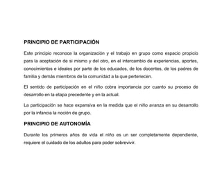 PRINCIPIO DE PARTICIPACIÓN

Este principio reconoce la organización y el trabajo en grupo como espacio propicio
para la aceptación de si mismo y del otro, en el intercambio de experiencias, aportes,
conocimientos e ideales por parte de los educados, de los docentes, de los padres de
familia y demás miembros de la comunidad a la que pertenecen.

El sentido de participación en el niño cobra importancia por cuanto su proceso de
desarrollo en la etapa precedente y en la actual.

La participación se hace expansiva en la medida que el niño avanza en su desarrollo
por la infancia la noción de grupo.

PRINCIPIO DE AUTONOMÍA

Durante los primeros años de vida el niño es un ser completamente dependiente,
requiere el cuidado de los adultos para poder sobrevivir.
 