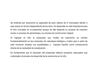 Se entiende por autonomía la capacidad de para valerse de si mismopara decidir o
para actuar en forma independiente de los otros. Su desarrollo es vital importancia para
el niño vinculado en el preescolar porque de ella depende su proceso de inserción
social, su proceso de aprendizaje y su proceso de construcción integral.

Al   ingresar   el   niño   al   preescolar   sus   niveles   de   autonomía   se   centran
fundamentalmente en las conductas de naturaleza biológica y motriz pero a partir de
este momento amplias sus posibilidades y            requiere hacerlo como consecuencia
directa de la necesidad de socialización.

Es fundamental que el educador del preescolar elabore proyectos adecuados que
contemplen el proceso de desarrollo de la autonomía en el niño
 