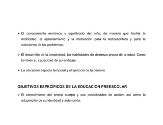  El conocimiento armónico y equilibrado del niño, de manera que facilite la
  motricidad, el aprestamiento y la motivación para la lectoescritura y para la
  soluciones de los problemas.


 El desarrollo de la creatividad, las habilidades de destreza propia de la edad. Como
  también su capacidad de aprendizaje.


 La ubicación espacio temporal y el ejercicio de la demora.




OBJETIVOS ESPECÍFICOS DE LA EDUCACIÓN PREESCOLAR

 El conocimiento del propio cuerpo y sus posibilidades de acción, así como la
  adquisición de su identidad y autonomía.
 