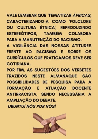 VALE LEMBRAR QUE TEMATIZAR ÁFRICAS,
CARACTERIZANDO-A COMO 'FOLCLORE'
OU 'CULTURA ÉTNICA', REPRODUZINDO
ESTEREÓTIPOS, TAMBÉM COLABORA
PARA A MANUTENÇÃO DO RACISMO.
A VIGILÂNCIA DAS NOSSAS ATITUDES
FRENTE AO RACISMO E SOBRE OS
CURRÍCULOS QUE PRATICAMOS DEVE SER
COTIDIANA.
POR FIM, AS SUGESTÕES DOS VERBETES
TRAZIDOS NESTE ALMANAQUE SÃO
POSSIBILIDADES DE PESQUISA PARA A
FORMAÇÃO E ATUAÇÃO DOCENTE
ANTIRRACISTA, SENDO NECESSÁRIA A
AMPLIAÇÃO DO DEBATE.
UBUNTU! NÓS POR NÓS!
 
