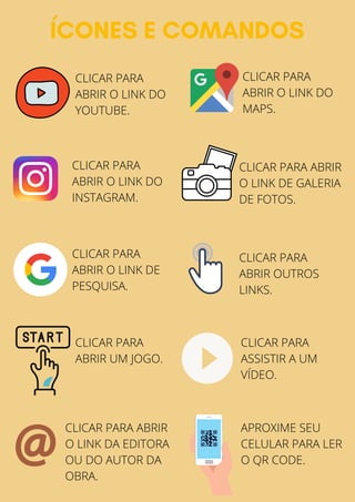 ÍCONES E COMANDOS
CLICAR PARA
ABRIR O LINK DO
YOUTUBE.
CLICAR PARA
ABRIR O LINK DO
INSTAGRAM.
CLICAR PARA
ABRIR O LINK DO
MAPS.
CLICAR PARA ABRIR
O LINK DE GALERIA
DE FOTOS.
CLICAR PARA
ABRIR OUTROS
LINKS.
CLICAR PARA
ASSISTIR A UM
VÍDEO.
CLICAR PARA
ABRIR UM JOGO.
CLICAR PARA ABRIR
O LINK DA EDITORA
OU DO AUTOR DA
OBRA.
CLICAR PARA
ABRIR O LINK DE
PESQUISA.
APROXIME SEU
CELULAR PARA LER
O QR CODE.
 