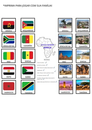 MALI
MOÇAMBIQUE
ÁFRICA DO SUL CAMARÕES
SENEGAL
EGITO SUDÃO
MARROCOS TANZÂNIA
ANGOLA MOÇAMBIQUE
ÁFRICA DO SUL CAMARÕES
SENEGAL
MALI
EGITO
MARROCOS
TANZÂNIA
SUDÃO
REGRAS
JOGO DE DUPLA
RECORTE AS PEÇAS
VIRE TODAS DE CABEÇA PARA BAIXO
EMBARALHE
VIRE 2 PEÇAS E TENTE ACERTAR O PAÍS
SE ACERTAR, PONTUA 1
SE ERRAR, VIRE DE CABEÇA PARA BAIXO E
PASSE A VEZ.
QUEM FIZER MAIS PONTOS É O VENCEDOR
ANGOLA
JOGO DA MEMÓRIA
ÁFRICA
*IMPRIMA PARA JOGAR COM SUA FAMÍLIA!
 