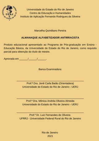 Universidade do Estado do Rio de Janeiro
Centro de Educação e Humanidades
Instituto de Aplicação Fernando Rodrigues da Silveira
Marcelha Quintiliano Pereira
ALMANAQUE ALFABETIZADOR ANTIRRACISTA
Produto educacional apresentado ao Programa de Pós-graduação em Ensino -
Educação Básica, da Universidade do Estado do Rio de Janeiro, como requisito
parcial para obtenção do título de mestre.
Aprovada em ______/______/______.
Banca Examinadora:
________________________________________________
Prof.ª Dra. Jonê Carla Baião (Orientadora)
Universidade do Estado do Rio de Janeiro - UERJ
________________________________________________
Prof.ª Dra. Mônica Andréa Oliveira Almeida
Universidade do Estado do Rio de Janeiro - UERJ
________________________________________________
Prof.º Dr. Luiz Fernandes de Oliveira
UFRRJ - Universidade Federal Rural do Rio de Janeiro
Rio de Janeiro
2021
 