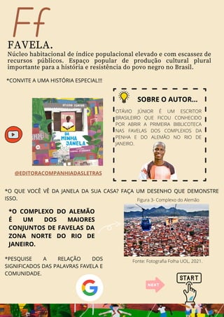 Ff
FAVELA.
Núcleo habitacional de índice populacional elevado e com escassez de
recursos públicos. Espaço popular de produção cultural plural
importante para a história e resistência do povo negro no Brasil.
*CONVITE A UMA HISTÓRIA ESPECIAL!!!
SOBRE O AUTOR...
OTÁVIO JÚNIOR É UM ESCRITOR
BRASILEIRO QUE FICOU CONHECIDO
POR ABRIR A PRIMEIRA BIBLICOTECA
NAS FAVELAS DOS COMPLEXOS DA
PENHA E DO ALEMÃO NO RIO DE
JANEIRO.
*O COMPLEXO DO ALEMÃO
É UM DOS MAIORES
CONJUNTOS DE FAVELAS DA
ZONA NORTE DO RIO DE
JANEIRO.
*O QUE VOCÊ VÊ DA JANELA DA SUA CASA? FAÇA UM DESENHO QUE DEMONSTRE
ISSO.
@EDITORACOMPANHIADASLETRAS
*PESQUISE A RELAÇÃO DOS
SIGNIFICADOS DAS PALAVRAS FAVELA E
COMUNIDADE.
Figura 3- Complexo do Alemão
Fonte: Fotografia Folha UOL, 2021.
 