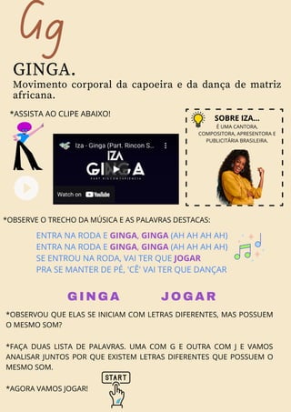 Gg
GINGA.
Movimento corporal da capoeira e da dança de matriz
africana.
*ASSISTA AO CLIPE ABAIXO!
SOBRE IZA...
É UMA CANTORA,
COMPOSITORA, APRESENTORA E
PUBLICITÁRIA BRASILEIRA.
ENTRA NA RODA E GINGA, GINGA (AH AH AH AH)
ENTRA NA RODA E GINGA, GINGA (AH AH AH AH)
SE ENTROU NA RODA, VAI TER QUE JOGAR
PRA SE MANTER DE PÉ, 'CÊ' VAI TER QUE DANÇAR
*OBSERVE O TRECHO DA MÚSICA E AS PALAVRAS DESTACAS:
GINGA JOGAR
*OBSERVOU QUE ELAS SE INICIAM COM LETRAS DIFERENTES, MAS POSSUEM
O MESMO SOM?
*FAÇA DUAS LISTA DE PALAVRAS. UMA COM G E OUTRA COM J E VAMOS
ANALISAR JUNTOS POR QUE EXISTEM LETRAS DIFERENTES QUE POSSUEM O
MESMO SOM.
*AGORA VAMOS JOGAR!
 