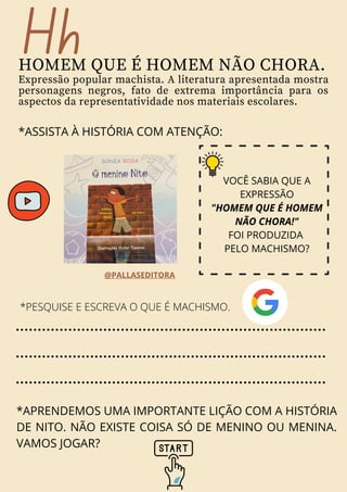 Hh
HOMEM QUE É HOMEM NÃO CHORA.
Expressão popular machista. A literatura apresentada mostra
personagens negros, fato de extrema importância para os
aspectos da representatividade nos materiais escolares.
*ASSISTA À HISTÓRIA COM ATENÇÃO:
*PESQUISE E ESCREVA O QUE É MACHISMO.
*APRENDEMOS UMA IMPORTANTE LIÇÃO COM A HISTÓRIA
DE NITO. NÃO EXISTE COISA SÓ DE MENINO OU MENINA.
VAMOS JOGAR?
@PALLASEDITORA
VOCÊ SABIA QUE A
EXPRESSÃO
"HOMEM QUE É HOMEM
NÃO CHORA!"
FOI PRODUZIDA
PELO MACHISMO?
 