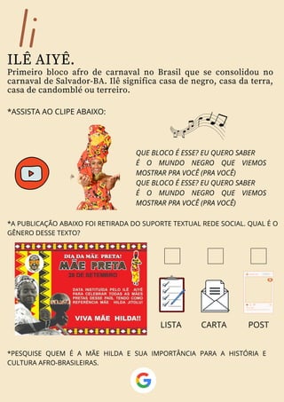 Ii
ILÊ AIYÊ.
Primeiro bloco afro de carnaval no Brasil que se consolidou no
carnaval de Salvador-BA. Ilê significa casa de negro, casa da terra,
casa de candomblé ou terreiro.
QUE BLOCO É ESSE? EU QUERO SABER
É O MUNDO NEGRO QUE VIEMOS
MOSTRAR PRA VOCÊ (PRA VOCÊ)
QUE BLOCO É ESSE? EU QUERO SABER
É O MUNDO NEGRO QUE VIEMOS
MOSTRAR PRA VOCÊ (PRA VOCÊ)
*ASSISTA AO CLIPE ABAIXO:
*A PUBLICAÇÃO ABAIXO FOI RETIRADA DO SUPORTE TEXTUAL REDE SOCIAL. QUAL É O
GÊNERO DESSE TEXTO?
*PESQUISE QUEM É A MÃE HILDA E SUA IMPORTÂNCIA PARA A HISTÓRIA E
CULTURA AFRO-BRASILEIRAS.
LISTA CARTA POST
 