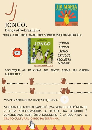 *VAMOS APRENDER A DANÇAR O JONGO?
*A REGIÃO DE MADUREIRA/RIO É UMA GRANDE REFERÊNCIA DE
CULTURA AFRO-BRASILEIRA. O MORRO DA SERRINHA É
CONSIDERADO TERRITÓRIO JONGUEIRO. É LÁ QUE ATUA O
GRUPO CULTURAL JONGO DA SERRINHA.
Jj
JONGO.
Dança afro-brasileira.
*OUÇA A HISTÓRIA DA AUTORA SÔNIA ROSA COM ATENÇÃO:
"JONGO
CONGO
ÁFRICA
BATUQUE
REQUEBRA
ZABUMBA"
*COLOQUE AS PALAVRAS DO TEXTO ACIMA EM ORDEM
ALFABÉTICA:
@PALLASEDITORA
 