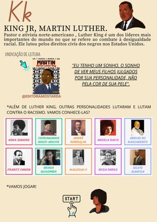 Kk
KING JR, MARTIN LUTHER.
Pastor e ativista norte-americano , Luther King é um dos líderes mais
importantes do mundo no que se refere ao combate à desigualdade
racial. Ele lutou pelos direitos civis dos negros nos Estados Unidos.
IINDICAÇÃO DE LEITURA
"EU TENHO UM SONHO. O SONHO
DE VER MEUS FILHOS JULGADOS
POR SUA PERSONALIDADE, NÃO
PELA COR DE SUA PELE".
*ALÉM DE LUTHER KING, OUTRAS PERSONALIDADES LUTARAM E LUTAM
CONTRA O RACISMO. VAMOS CONHECE-LAS?
@EDITORAMOSTARDA
*VAMOS JOGAR!
 