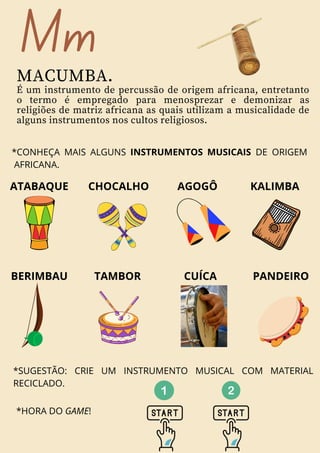 *HORA DO GAME!
Mm
MACUMBA.
É um instrumento de percussão de origem africana, entretanto
o termo é empregado para menosprezar e demonizar as
religiões de matriz africana as quais utilizam a musicalidade de
alguns instrumentos nos cultos religiosos.
ATABAQUE CHOCALHO AGOGÔ
BERIMBAU TAMBOR
KALIMBA
*CONHEÇA MAIS ALGUNS INSTRUMENTOS MUSICAIS DE ORIGEM
AFRICANA.
CUÍCA PANDEIRO
*SUGESTÃO: CRIE UM INSTRUMENTO MUSICAL COM MATERIAL
RECICLADO.
 