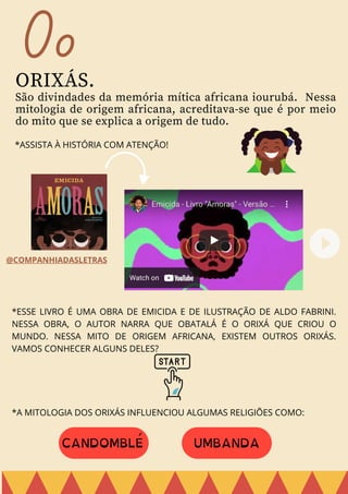 Oo
ORIXÁS.
São divindades da memória mítica africana iourubá. Nessa
mitologia de origem africana, acreditava-se que é por meio
do mito que se explica a origem de tudo.
*ASSISTA À HISTÓRIA COM ATENÇÃO!
*ESSE LIVRO É UMA OBRA DE EMICIDA E DE ILUSTRAÇÃO DE ALDO FABRINI.
NESSA OBRA, O AUTOR NARRA QUE OBATALÁ É O ORIXÁ QUE CRIOU O
MUNDO. NESSA MITO DE ORIGEM AFRICANA, EXISTEM OUTROS ORIXÁS.
VAMOS CONHECER ALGUNS DELES?
*A MITOLOGIA DOS ORIXÁS INFLUENCIOU ALGUMAS RELIGIÕES COMO:
CANDOMBLÉ UMBANDA
@COMPANHIADASLETRAS
 