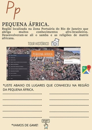 Pp
PEQUENA ÁFRICA.
Região localizada na Zona Portuária do Rio de Janeiro que
abriga muitos conhecimentos afro-brasileiros.
Desenvolveram-se ali o samba e as religiões de matriz
africana.
TOUR HISTÓRICO
*LISTE ABAIXO OS LUGARES QUE CONHECEU NA REGIÃO
DA PEQUENA ÁFRICA.
*VAMOS DE GAME!
 