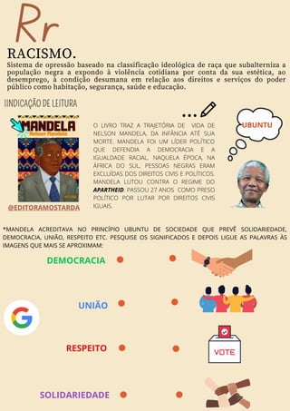 Rr
RACISMO.
Sistema de opressão baseado na classificação ideológica de raça que subalterniza a
população negra a expondo à violência cotidiana por conta da sua estética, ao
desemprego, à condição desumana em relação aos direitos e serviços do poder
público como habitação, segurança, saúde e educação.
O LIVRO TRAZ A TRAJETÓRIA DE VIDA DE
NELSON MANDELA, DA INFÂNCIA ATÉ SUA
MORTE. MANDELA FOI UM LÍDER POLÍTICO
QUE DEFENDIA A DEMOCRACIA E A
IGUALDADE RACIAL. NAQUELA ÉPOCA, NA
ÁFRICA DO SUL, PESSOAS NEGRAS ERAM
EXCLUÍDAS DOS DIREITOS CIVIS E POLÍTICOS.
MANDELA LUTOU CONTRA O REGIME DO
APARTHEID. PASSOU 27 ANOS COMO PRESO
POLÍTICO POR LUTAR POR DIREITOS CIVIS
IGUAIS.
@EDITORAMOSTARDA
IINDICAÇÃO DE LEITURA
UBUNTU
*MANDELA ACREDITAVA NO PRINCÍPIO UBUNTU DE SOCIEDADE QUE PREVÊ SOLIDARIEDADE,
DEMOCRACIA, UNIÃO, RESPEITO ETC. PESQUISE OS SIGNIFICADOS E DEPOIS LIGUE AS PALAVRAS ÀS
IMAGENS QUE MAIS SE APROXIMAM:
RESPEITO
UNIÃO
DEMOCRACIA
SOLIDARIEDADE
 