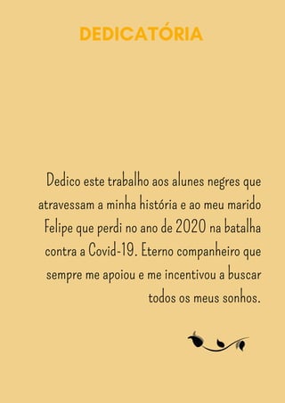 DEDICATÓRIA
Dedico este trabalho aos alunes negres que
atravessam a minha história e ao meu marido
Felipe que perdi no ano de 2020 na batalha
contra a Covid-19. Eterno companheiro que
sempre me apoiou e me incentivou a buscar
todos os meus sonhos.
 