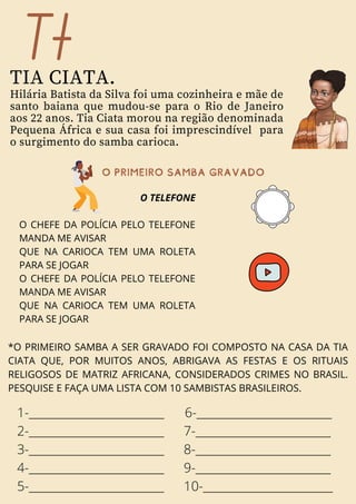 O TELEFONE
O CHEFE DA POLÍCIA PELO TELEFONE
MANDA ME AVISAR
QUE NA CARIOCA TEM UMA ROLETA
PARA SE JOGAR
O CHEFE DA POLÍCIA PELO TELEFONE
MANDA ME AVISAR
QUE NA CARIOCA TEM UMA ROLETA
PARA SE JOGAR
Tt
TIA CIATA.
Hilária Batista da Silva foi uma cozinheira e mãe de
santo baiana que mudou-se para o Rio de Janeiro
aos 22 anos. Tia Ciata morou na região denominada
Pequena África e sua casa foi imprescindível para
o surgimento do samba carioca.
oprimeirosambaGRAVADO
*O PRIMEIRO SAMBA A SER GRAVADO FOI COMPOSTO NA CASA DA TIA
CIATA QUE, POR MUITOS ANOS, ABRIGAVA AS FESTAS E OS RITUAIS
RELIGOSOS DE MATRIZ AFRICANA, CONSIDERADOS CRIMES NO BRASIL.
PESQUISE E FAÇA UMA LISTA COM 10 SAMBISTAS BRASILEIROS.
1-_________________________
2-_________________________
3-_________________________
4-_________________________
5-_________________________
6-_________________________
7-_________________________
8-_________________________
9-_________________________
10-________________________
 