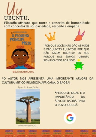 Uu
UBUNTU.
Filosofia africana que nutre o conceito de humanidade
com conceitos de solidariedade, respeito e empatia.
"POR QUE VOCÊS NÃO DÃO AS MÃOS
E VÃO JUNTAS E JUNTOS? POR QUE
NÃO FAZEM UBUNTU? EU SOU
PORQUE NÓS SOMOS! UBUNTU
SIGNIFICA 'NÓS POR NÓS"
*O AUTOR NOS APRESENTA UMA IMPORTANTE ÁRVORE DA
CULTURA MÍTICO-RELIGIOSA AFRICANA. O BAOBÁ!
*PESQUISE QUAL É A
IMPORTÂNCIA DA
ÁRVORE BAOBÁ PARA
O POVO IORUBÁ.
@EDITORAEDIOURO
Fonte: Wikipedia 2021.
Figura 8 - Árvore Baobá
 